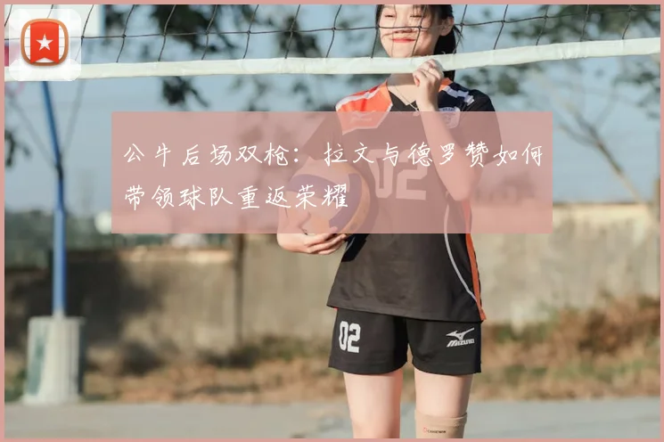 公牛后场双枪：拉文与德罗赞如何带领球队重返荣耀