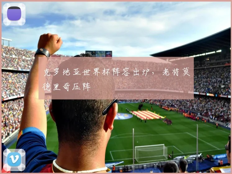 克罗地亚世界杯阵容出炉，老将莫德里奇压阵
