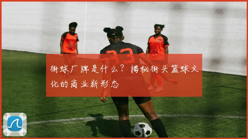街球厂牌是什么?揭秘街头篮球文化的商业新形态