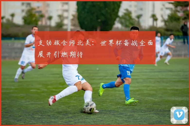 支劲旅会师北美:世界杯备战全面展开引燃期待