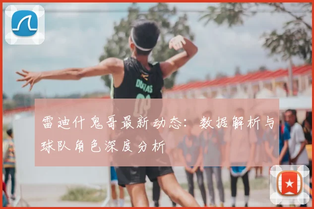 雷迪什鬼哥最新动态：数据解析与球队角色深度分析